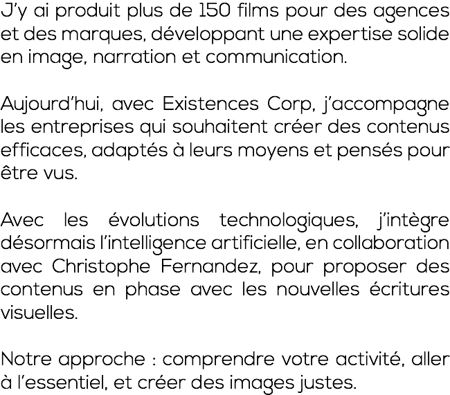 J’y ai produit plus de 150 films pour des agences et des marques, développant une expertise solide en image, narration et communication. Aujourd’hui, avec Existences Corp, j’accompagne les entreprises qui souhaitent créer des contenus efficaces, adaptés à leurs moyens et pensés pour être vus. Avec les évolutions technologiques, j’intègre désormais l’intelligence artificielle, en collaboration avec Christophe Fernandez, pour proposer des contenus en phase avec les nouvelles écritures visuelles. Notre approche : comprendre votre activité, aller à l’essentiel, et créer des images justes.
